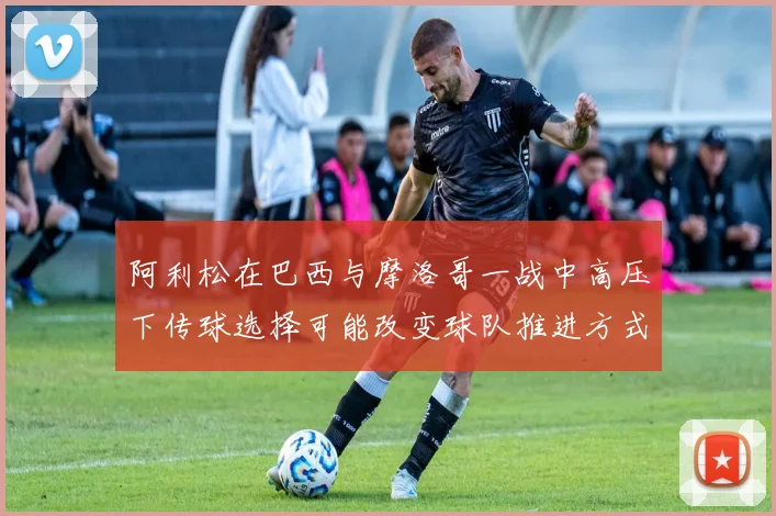 阿利松在巴西与摩洛哥一战中高压下传球选择可能改变球队推进方式