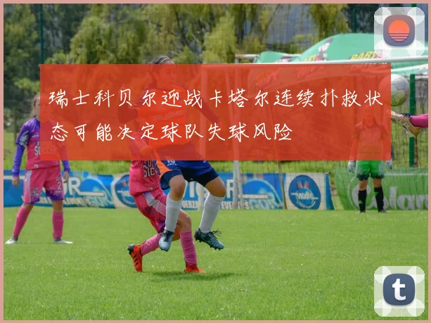 瑞士科贝尔迎战卡塔尔连续扑救状态可能决定球队失球风险