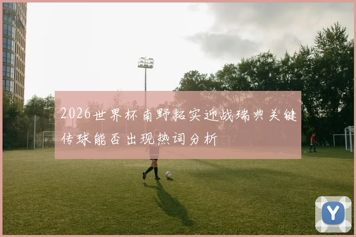 2026世界杯南野拓实迎战瑞典关键传球能否出现热词分析