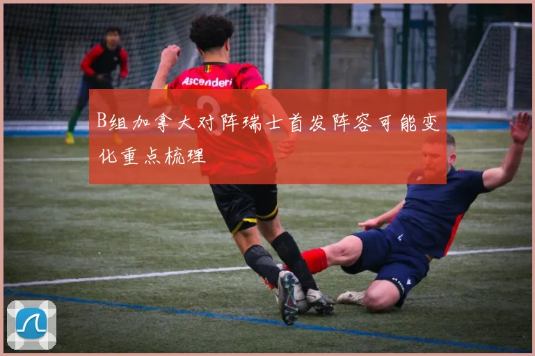B组加拿大对阵瑞士首发阵容可能变化重点梳理