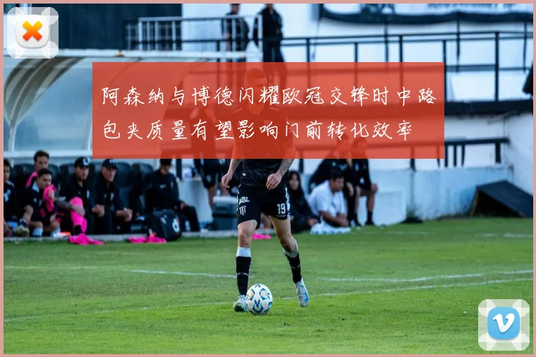 阿森纳与博德闪耀欧冠交锋时中路包夹质量有望影响门前转化效率