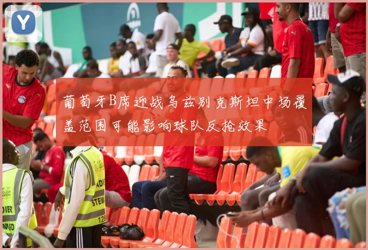 葡萄牙B席迎战乌兹别克斯坦中场覆盖范围可能影响球队反抢效果