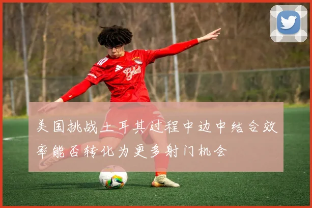 美国挑战土耳其过程中边中结合效率能否转化为更多射门机会