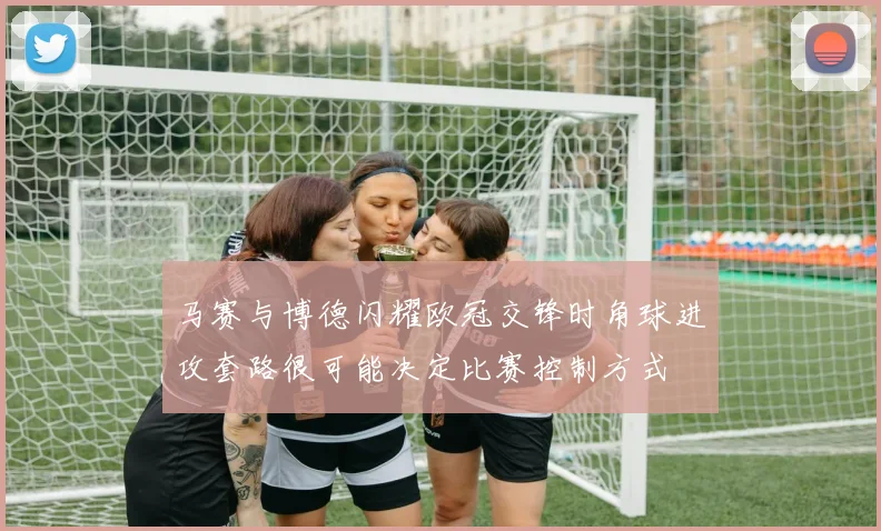马赛与博德闪耀欧冠交锋时角球进攻套路很可能决定比赛控制方式