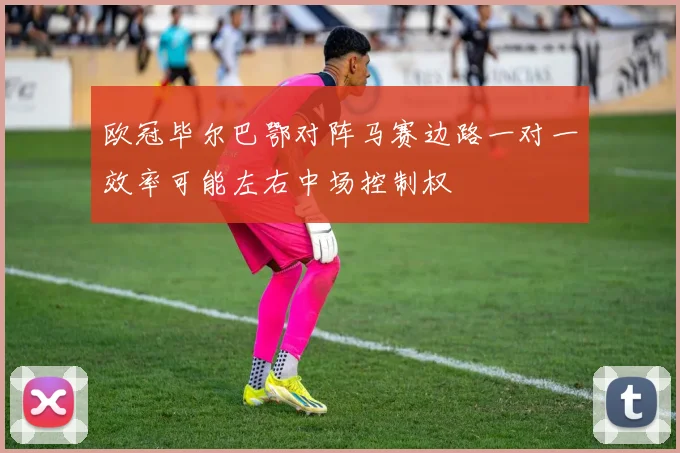 欧冠毕尔巴鄂对阵马赛边路一对一效率可能左右中场控制权