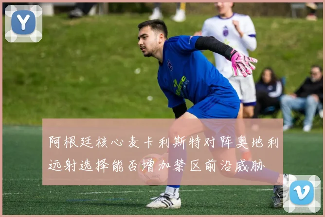 阿根廷核心麦卡利斯特对阵奥地利远射选择能否增加禁区前沿威胁