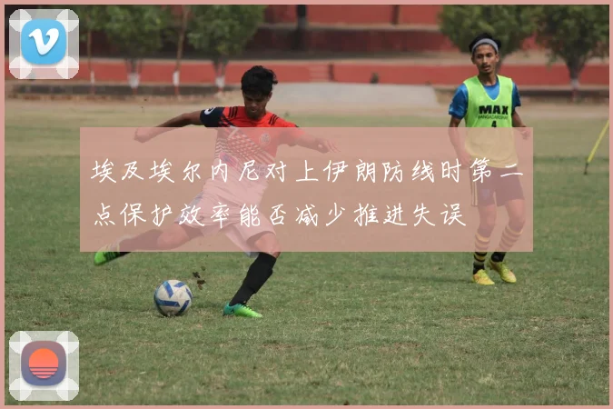 埃及埃尔内尼对上伊朗防线时第二点保护效率能否减少推进失误