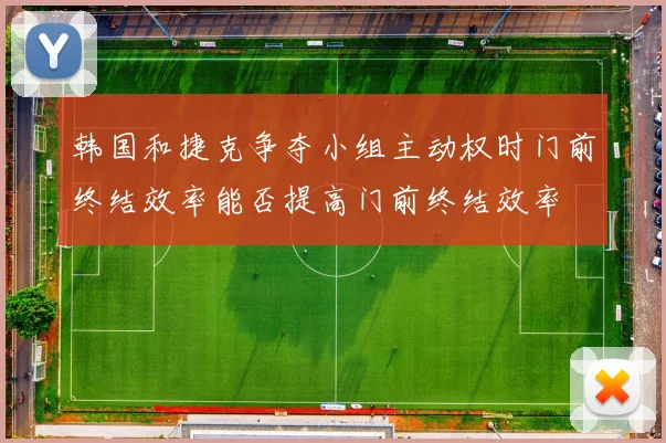 韩国和捷克争夺小组主动权时门前终结效率能否提高门前终结效率
