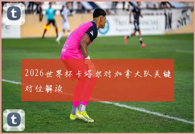 2026世界杯卡塔尔对加拿大队关键对位解读