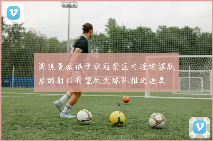 聚焦曼城福登欧冠禁区内连续摆脱后的射门有望改变球队推进速度