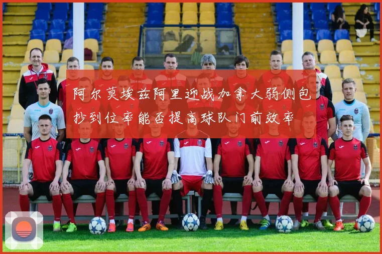 阿尔莫埃兹阿里迎战加拿大弱侧包抄到位率能否提高球队门前效率